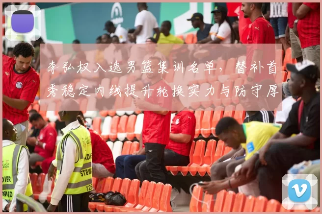 李弘权入选男篮集训名单,替补首秀稳定内线提升轮换实力与防守厚度