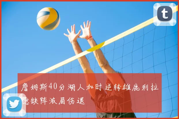 詹姆斯40分湖人加时逆转雄鹿利拉德缺阵浓眉伤退