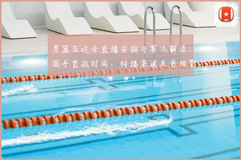 男篮亚运会直播安排与赛况解读：国手首战时间、转播渠道及晋级影响