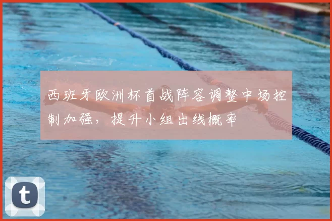 西班牙欧洲杯首战阵容调整中场控制加强，提升小组出线概率