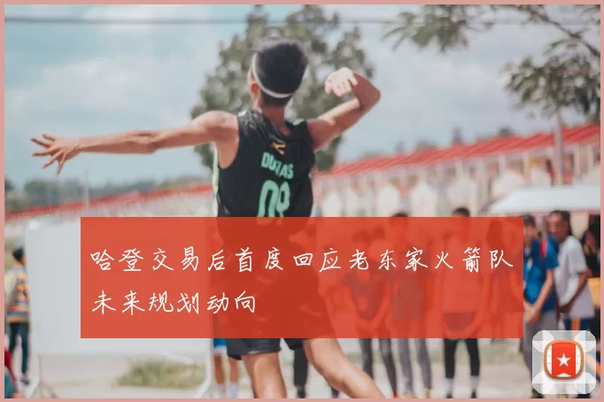 哈登交易后首度回应老东家火箭队未来规划动向