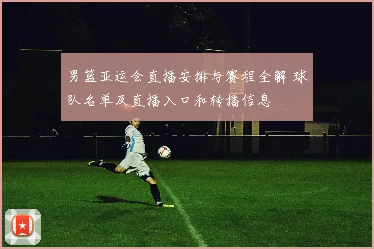 男篮亚运会直播安排与赛程全解 球队名单及直播入口和转播信息