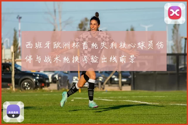 西班牙欧洲杯首轮失利核心球员伤停与战术轮换考验出线前景