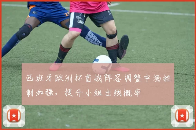 西班牙欧洲杯首战阵容调整中场控制加强，提升小组出线概率