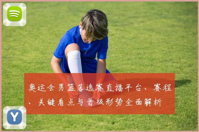 奥运会男篮落选赛直播平台、赛程、关键看点与晋级形势全面解析