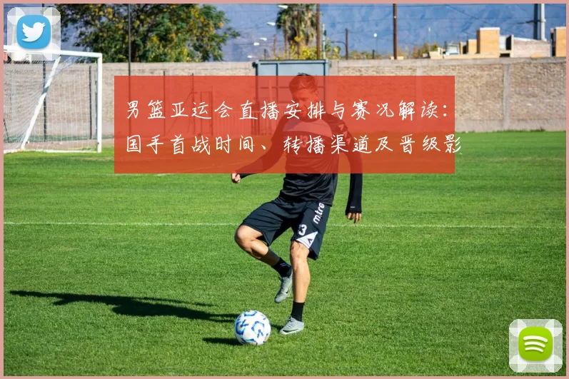 男篮亚运会直播安排与赛况解读：国手首战时间、转播渠道及晋级影响