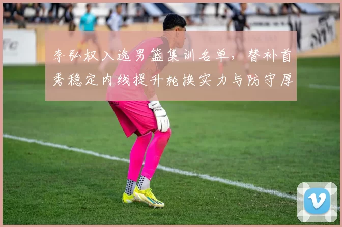 李弘权入选男篮集训名单,替补首秀稳定内线提升轮换实力与防守厚度