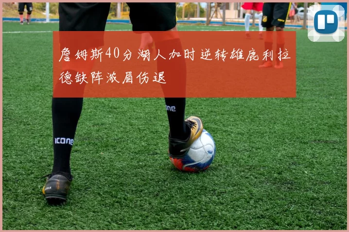 詹姆斯40分湖人加时逆转雄鹿利拉德缺阵浓眉伤退