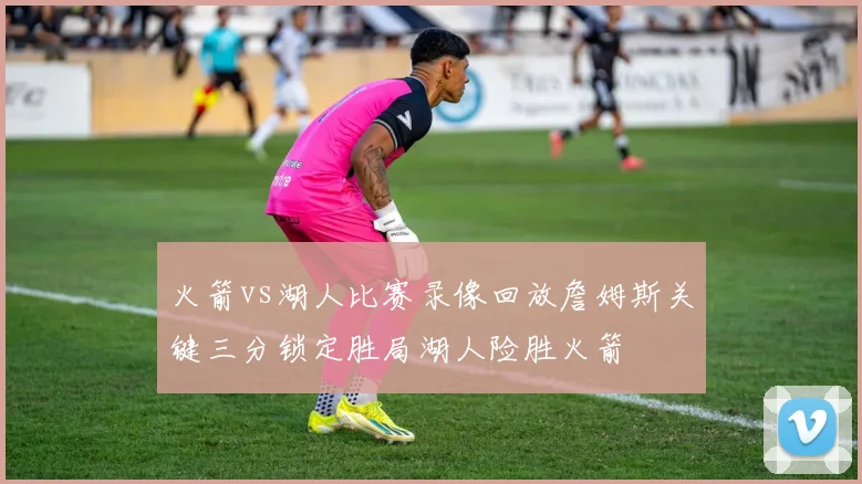 火箭vs湖人比赛录像回放詹姆斯关键三分锁定胜局湖人险胜火箭