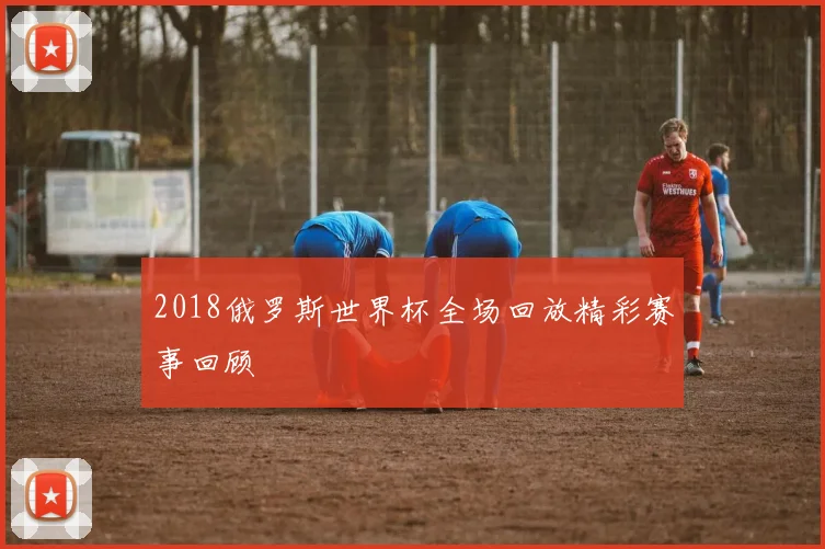 2018俄罗斯世界杯全场回放精彩赛事回顾