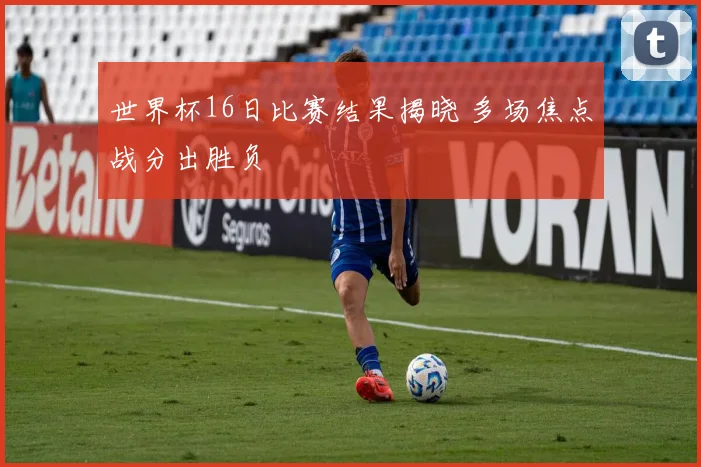 世界杯16日比赛结果揭晓 多场焦点战分出胜负