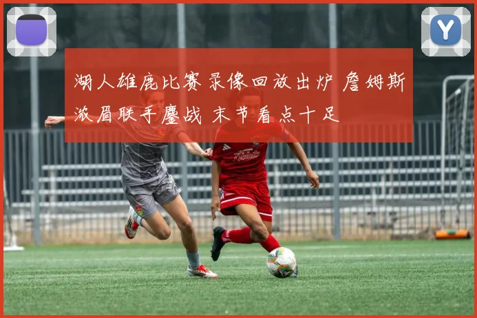 湖人雄鹿比赛录像回放出炉 詹姆斯浓眉联手鏖战 末节看点十足